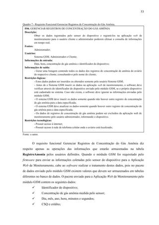 53
Quadro 7 - Requisito Funcional Gerenciar Registros de Concentração do Gás Amônia.
Fonte: o autor.
O requisito funcional Gerenciar Registros de Concentração do Gás Amônia diz
respeito apenas as operações das informações que estarão armazenadas na tabela
RegistroAmonia pelos usuários definidos. Quando o módudo GSM for requisitado pelo
firmware para enviar as informações coletadas pelo sensor do dispositivo para a Aplicação
Web de Monitoramento, cabe ao software realizar o tratamento destes dados, pois no pacote
de dados enviado pelo módulo GSM existem valores que devem ser armazenados em tabelas
diferentes no banco de dados. O pacote enviado para a Aplicação Web de Monitoramento pelo
módulo GSM contem os seguintes dados:
 Identificador do dispositivo;
 Concentração de gás amônia medida pelo sensor;
 Dia, mês, ano, hora, minutos e segundos;
 CSQ e crédito;
F04. GERENCIAR REGISTROS DE CONCENTRAÇÃO DO GÁS AMÔNIA
Descrição:
Obter os dados registrados pelo sensor do dispositivo e registrá-los na aplicação web de
monitoramento para o usuário cliente e administrador poderem efetuar a consulta de informações
em tempo real;
Fontes:
Administrador;
Usuários:
Sistema GSM, Administrador e Cliente;
Informações de entrada:
Data, hora, concentração do gás amônia e identificador do dispositivo;
Informações de saída:
- Gerar uma listagem contendo todos os dados dos registros de concentração de amônia do aviário
do respectivo cliente, consultando-o pelo nome do cliente;
Restrições lógicas:
- Estes dados podem ser inseridos ou alterados somente pelo usuário Sistema GSM;
- Antes de o Sistema GSM inserir os dados na aplicação web de monitoramento, o software deve
verificar através do identificador do dispositivo enviado pelo módulo GSM, se o próprio dispositivo
está cadastrado no sistema. Caso não exista, o software deve ignorar as informações enviadas pelo
módulo GSM;
- O sistema GSM deve inserir os dados somente quando não houver outro registro de concentração
do gás amônia para a data especificada;
- O sistema GSM deve atualizar os dados somente quando houver outro registro de concentração de
gás amônia para a data especificada;
- Os dados de registros de concentração de gás amônia podem ser excluídos da aplicação web de
monitoramento pelo usuário administrador, informando o dispositivo;
Restrições tecnológicas:
- Possuir acesso à internet;
- Possuir acesso à rede de telefonia celular onde o aviário está localizado;
 