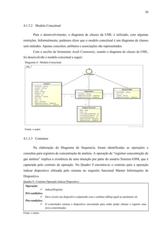 56
4.1.3.2 Modelo Conceitual
Para o desenvolvimento, o diagrama de classes da UML é utilizado, com algumas
restrições. Informalmente, podemos dizer que o modelo conceitual é um diagrama de classes
sem métodos. Apenas conceitos, atributos e associações são representados.
Com o auxílio da ferramenta Astah Community, usando o diagrama de classes da UML,
foi desenvolvido o modelo conceitual a seguir:
Diagrama 4 - Modelo Conceitual.
Fonte: o autor.
4.1.3.3 Contratos
Na elaboração do Diagrama de Sequencia, foram identificadas as operações e
consultas para registros de concentração de amônia. A operação de “registrar concentração do
gás amônia” implica a existência de uma intenção por parte do usuário Sistema GSM, que é
capturada pelo contrato de operação. No Quadro 9 encontra-se o contrato para a operação
indicar dispositivo efetuada pelo sistema no requisito funcional Manter Informações de
Dispositivo.
Quadro 9 - Contrato Operação Indicar Dispositivo.
Fonte: o autor.
Operação:
 indicarDisp(id);
Pré-condições:
 Deve existir um dispositivo cadastrado com o atributo idDisp igual ao parâmetro id;
Pós-condições:
 O controlador retorna o dispositivo encontrado para então poder efetuar o registro uma
nova concentração;
 