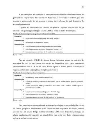 57
A pré-condição e pós-condição da operação indicar dispositivo são bem básicas. Na
pré-condição simplesmente deve existir um dispositivo já cadastrado no sistema, pois para
registrar a concentração do gás amônia o sistema deve informar de qual dispositivo foi
registrado estes dados.
O quadro 10, diz respeito ao contrato da operação “registrar concentração do gás
amônia”, esta que é requisitada pelo sistema GSM ao enviar os dados de telemetria.
Quadro 10 - Contrato Operação Registrar Nova Concentração NH³.
Fonte: o autor.
Para as operações CRUD do sistema foram elaborados apenas os contratos das
operações do caso de uso Manter Informações de Dispositivo, pois, como mencionado
anteriormente no item 4.1.1, os três casos de uso seguem o mesmo padrão. No quadro 11
segue o contrato para a operação de inserção de dispositivo.
Quadro 11 - Contrato Operação Inserir Dispositivo.
Fonte: o autor.
Para o contrato acima mencionado as duas pré-condições foram estabelecidas devido
ao fato de que para o administrador poder inserir um novo dispositivo no sistema, deve-se
associar ele a um usuário do tipo cliente e um módulo GSM, pois o dispositivo pertence a um
cliente e cada dispositivo deve ter um módulo GSM para enviar seus dados coletados para a
aplicação web de monitoramento.
Operação:
 registrarNovaConcentração(data, hora, conc_medida);
Pré-condições:
 Deve existir um dispositivoCorrente;
Pós-condições:
 Foi criada uma instancia de registroAmonia chamada rA;
 Foi criada uma associação entre dispositivoCorrente e rA;
 Foram alterados os atributos de rA conforme os parâmetros;
Operação:
 salvarDisp(id, nome, usuário, moduloGSM);
Pré-condições:
 Existir um usuário já cadastrados no sistema com o atributo idUsu igual ao parâmetro
usuário;
 Existir um modulo GSM já cadastrado no sistema com o atributo idGSM igual ao
parâmetro moduloGSM;
Pós-condições:
 Foi criada uma instancia de Dispositivo chamada disp;
 Foi criada uma associação entre Controlador e disp;
 Foram alterados os atributos de disp conforme os parâmetros;
 