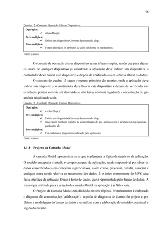 58
Quadro 12 - Contrato Operação Alterar Dispositivo.
Fonte: o autor.
O contrato de operação alterar dispositivo acima é bem simples, sendo que para alterar
os dados de qualquer dispositivo já cadastrado a aplicação deve indicar um dispositivo, o
controlador deve buscar este dispositivo e depois de verificado sua existência alterar os dados.
O contrato do quadro 13 segue o mesmo principio do anterior, onde a aplicação deve
indicar um dispositivo, o controlador deve buscar este dispositivo e depois de verificado sua
existência, porém somente irá destruí-lo se não haver nenhum registro de concentração de gás
amônia relacionado a ele.
Quadro 13 - Contrato Operação Excluir Dispositivo.
Fonte: o autor.
4.1.4 Projeto da Camada Model
A camada Model representa a parte que implementa a lógica de negócios da aplicação.
O modelo encapsula o estado e comportamento da aplicação, sendo responsável por obter os
dados convertendo-os em conceitos significativos, assim como, processar, validar, associar e
qualquer outra tarefa relativa ao tratamento dos dados. É o único componente do MVC que
faz a interface da aplicação frente á fonte de dados, que é representada pelo banco de dados. A
tecnologia utilizada para a criação da camada Model na aplicação é o Hibernate.
O Projeto da Camada Model está dividido em três tópicos. Primeiramente é elaborado
o diagrama de comunicação (colaboração), seguido do diagrama de classes do projeto e por
último a modelagem do banco de dados a se utilizar com a elaboração do modelo conceitual e
lógico do mesmo.
Operação:
 alterarDisp();
Pré-condições:
 Existir um dispositivoCorrente denominado disp;
Pós-condições:
 Foram alterados os atributos de disp conforme os parâmetros;
Operação:
 excluirDisp();
Pré-condições:
 Existir um dispositivoCorrente denominado disp;
 Não existir nenhum registro de concentração do gás amônia com o atributo idDisp igual ao
parâmetro id;
Pós-condições:
 Foi excluído o dispositivo indicado pela aplicação;
 