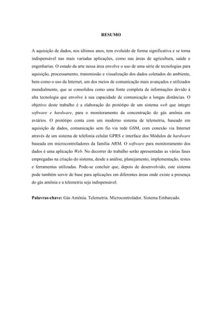 RESUMO
A aquisição de dados, nos últimos anos, tem evoluído de forma significativa e se torna
indispensável nas mais variadas aplicações, como nas áreas de agricultura, saúde e
engenharias. O estado da arte nessa área envolve o uso de uma série de tecnologias para
aquisição, processamento, transmissão e visualização dos dados coletados do ambiente,
bem como o uso da Internet, um dos meios de comunicação mais avançados e utilizados
mundialmente, que se consolidou como uma fonte completa de informações devido à
alta tecnologia que envolve à sua capacidade de comunicação a longas distâncias. O
objetivo deste trabalho é a elaboração do protótipo de um sistema web que integre
software e hardware, para o monitoramento da concentração do gás amônia em
aviários. O protótipo conta com um moderno sistema de telemetria, baseado em
aquisição de dados, comunicação sem fio via rede GSM, com conexão via Internet
através de um sistema de telefonia celular GPRS e interface dos Módulos de hardware
baseada em microcontroladores da família ARM. O software para monitoramento dos
dados é uma aplicação Web. No decorrer do trabalho serão apresentadas as várias fases
empregadas na criação do sistema, desde a análise, planejamento, implementação, testes
e ferramentas utilizadas. Pode-se concluir que, depois de desenvolvido, este sistema
pode também servir de base para aplicações em diferentes áreas onde existe a presença
do gás amônia e a telemetria seja indispensável.
Palavras-chave: Gás Amônia. Telemetria. Microcontrolador. Sistema Embarcado.
 