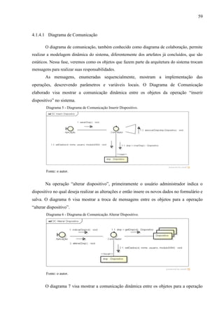 59
4.1.4.1 Diagrama de Comunicação
O diagrama de comunicação, também conhecido como diagrama de colaboração, permite
realizar a modelagem dinâmica do sistema, diferentemente dos artefatos já concluídos, que são
estáticos. Nessa fase, veremos como os objetos que fazem parte da arquitetura do sistema trocam
mensagens para realizar suas responsabilidades.
As mensagens, enumeradas sequencialmente, mostram a implementação das
operações, descrevendo parâmetros e variáveis locais. O Diagrama de Comunicação
elaborado visa mostrar a comunicação dinâmica entre os objetos da operação “inserir
dispositivo” no sistema.
Diagrama 5 - Diagrama de Comunicação Inserir Dispositivo.
Fonte: o autor.
Na operação “alterar dispositivo”, primeiramente o usuário administrador indica o
dispositivo no qual deseja realizar as alterações e então insere os novos dados no formulário e
salva. O diagrama 6 visa mostrar a troca de mensagens entre os objetos para a operação
“alterar dispositivo”.
Diagrama 6 - Diagrama de Comunicação Alterar Dispositivo.
Fonte: o autor.
O diagrama 7 visa mostrar a comunicação dinâmica entre os objetos para a operação
 