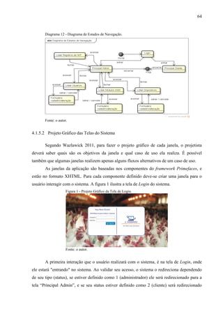 64
Diagrama 12 - Diagrama de Estados de Navegação.
Fonte: o autor.
4.1.5.2 Projeto Gráfico das Telas do Sistema
Segundo Wazlawick 2011, para fazer o projeto gráfico de cada janela, o projetista
deverá saber quais são os objetivos da janela e qual caso de uso ela realiza. É possível
também que algumas janelas realizem apenas alguns fluxos alternativos de um caso de uso.
As janelas da aplicação são baseadas nos componentes do framework Primefaces, e
estão no formato XHTML. Para cada componente definido deve-se criar uma janela para o
usuário interagir com o sistema. A figura 1 ilustra a tela de Login do sistema.
Figura 1 - Projeto Gráfico da Tela de Login.
Fonte: o autor.
A primeira interação que o usuário realizará com o sistema, é na tela de Login, onde
ele estará "entrando" no sistema. Ao validar seu acesso, o sistema o redireciona dependendo
de seu tipo (status), se estiver definido como 1 (administrador) ele será redirecionado para a
tela “Principal Admin”, e se seu status estiver definido como 2 (cliente) será redirecionado
 
