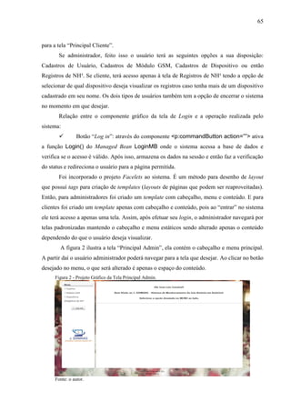 65
para a tela “Principal Cliente”.
Se administrador, feito isso o usuário terá as seguintes opções a sua disposição:
Cadastros de Usuário, Cadastros de Módulo GSM, Cadastros de Dispositivo ou então
Registros de NH³. Se cliente, terá acesso apenas à tela de Registros de NH³ tendo a opção de
selecionar de qual dispositivo deseja visualizar os registros caso tenha mais de um dispositivo
cadastrado em seu nome. Os dois tipos de usuários também tem a opção de encerrar o sistema
no momento em que desejar.
Relação entre o componente gráfico da tela de Login e a operação realizada pelo
sistema:
 Botão “Log in”: através do componente <p:commandButton action=””> ativa
a função Login() do Managed Bean LoginMB onde o sistema acessa a base de dados e
verifica se o acesso é válido. Após isso, armazena os dados na sessão e então faz a verificação
do status e redireciona o usuário para a página permitida.
Foi incorporado o projeto Facelets ao sistema. É um método para desenho de layout
que possuí tags para criação de templates (layouts de páginas que podem ser reaproveitadas).
Então, para administradores foi criado um template com cabeçalho, menu e conteúdo. E para
clientes foi criado um template apenas com cabeçalho e conteúdo, pois ao “entrar” no sistema
ele terá acesso a apenas uma tela. Assim, após efetuar seu login, o administrador navegará por
telas padronizadas mantendo o cabeçalho e menu estáticos sendo alterado apenas o conteúdo
dependendo do que o usuário deseja visualizar.
A figura 2 ilustra a tela “Principal Admin”, ela contém o cabeçalho e menu principal.
A partir daí o usuário administrador poderá navegar para a tela que desejar. Ao clicar no botão
desejado no menu, o que será alterado é apenas o espaço do conteúdo.
Figura 2 - Projeto Gráfico da Tela Principal Admin.
Fonte: o autor.
 