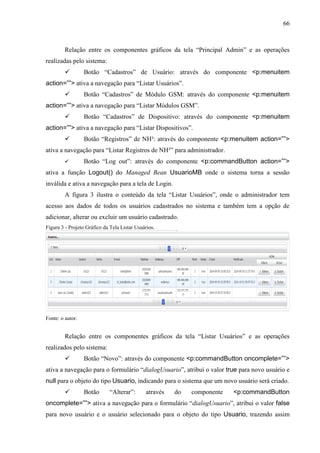 66
Relação entre os componentes gráficos da tela “Principal Admin” e as operações
realizadas pelo sistema:
 Botão “Cadastros” de Usuário: através do componente <p:menuitem
action=””> ativa a navegação para “Listar Usuários”.
 Botão “Cadastros” de Módulo GSM: através do componente <p:menuitem
action=””> ativa a navegação para “Listar Módulos GSM”.
 Botão “Cadastros” de Dispositivo: através do componente <p:menuitem
action=””> ativa a navegação para “Listar Dispositivos”.
 Botão “Registros” de NH³: através do componente <p:menuitem action=””>
ativa a navegação para “Listar Registros de NH³” para administrador.
 Botão “Log out”: através do componente <p:commandButton action=””>
ativa a função Logout() do Managed Bean UsuarioMB onde o sistema torna a sessão
inválida e ativa a navegação para a tela de Login.
A figura 3 ilustra o conteúdo da tela “Listar Usuários”, onde o administrador tem
acesso aos dados de todos os usuários cadastrados no sistema e também tem a opção de
adicionar, alterar ou excluir um usuário cadastrado.
Figura 3 - Projeto Gráfico da Tela Listar Usuários.
Fonte: o autor.
Relação entre os componentes gráficos da tela “Listar Usuários” e as operações
realizados pelo sistema:
 Botão “Novo”: através do componente <p:commandButton oncomplete=””>
ativa a navegação para o formulário “dialogUsuario”, atribuí o valor true para novo usuário e
null para o objeto do tipo Usuario, indicando para o sistema que um novo usuário será criado.
 Botão “Alterar”: através do componente <p:commandButton
oncomplete=””> ativa a navegação para o formulário “dialogUsuario”, atribui o valor false
para novo usuário e o usuário selecionado para o objeto do tipo Usuario, trazendo assim
 