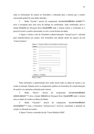 67
todas as informações do usuário no formulário e indicando para o sistema que o usuário
selecionado poderá ter seus dados alterados.
 Botão “Excluir”: através do componente <p:commandButton onclick=””>
ativa a navegação para uma caixa de dialogo de confirmação. Após confirmado, ativa a
função Excluir() do Managed Bean UsuarioMB onde o sistema realiza a verificação se é
possível excluir o usuário selecionado, se sim o exclui da base de dados.
A figura 4 ilustra a tela do formulário cadastro/alteração “dialogUsuario”, utilizada
para cadastrar/alterar um usuário. Este formulário está editado dentro do arquivo da tela
“Listar Usuários”.
Figura 4 - Projeto Gráfico do Formulário dialogUsuario.
Fonte: o autor.
Neste formulário o administrador deve então inserir todos os dados do usuário a ser
criado ou alterado. Relação entre os componentes gráficos do formulário de criação/alteração
de usuário e as operações realizados pelo sistema:
 Botão “Salvar”: através do componente <p:commandButton
actionListener=””> ativa a função Salvar() do Managed Bean UsuarioMB onde o sistema
salva os dados do usuário no Banco de Dados.
 Botão “Cancelar”: através do componente <p:commandButton
oncomplete=””> torna o formulário “dialogUsuario” invisível, cancelando a operação de
criação ou alteração de usuário.
A figura 5 ilustra o conteúdo da tela “Listar Módulos GSM”.
 