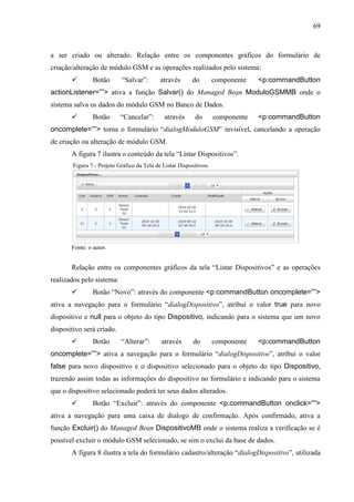 69
a ser criado ou alterado. Relação entre os componentes gráficos do formulário de
criação/alteração de módulo GSM e as operações realizados pelo sistema:
 Botão “Salvar”: através do componente <p:commandButton
actionListener=””> ativa a função Salvar() do Managed Bean ModuloGSMMB onde o
sistema salva os dados do módulo GSM no Banco de Dados.
 Botão “Cancelar”: através do componente <p:commandButton
oncomplete=””> torna o formulário “dialogModuloGSM” invisível, cancelando a operação
de criação ou alteração de módulo GSM.
A figura 7 ilustra o conteúdo da tela “Listar Dispositivos”.
Figura 7 - Projeto Gráfico da Tela de Listar Dispositivos.
Fonte: o autor.
Relação entre os componentes gráficos da tela “Listar Dispositivos” e as operações
realizados pelo sistema:
 Botão “Novo”: através do componente <p:commandButton oncomplete=””>
ativa a navegação para o formulário “dialogDispositivo”, atribuí o valor true para novo
dispositivo e null para o objeto do tipo Dispositivo, indicando para o sistema que um novo
dispositivo será criado.
 Botão “Alterar”: através do componente <p:commandButton
oncomplete=””> ativa a navegação para o formulário “dialogDispositivo”, atribui o valor
false para novo dispositivo e o dispositivo selecionado para o objeto do tipo Dispositivo,
trazendo assim todas as informações do dispositivo no formulário e indicando para o sistema
que o dispositivo selecionado poderá ter seus dados alterados.
 Botão “Excluir”: através do componente <p:commandButton onclick=””>
ativa a navegação para uma caixa de dialogo de confirmação. Após confirmado, ativa a
função Excluir() do Managed Bean DispositivoMB onde o sistema realiza a verificação se é
possível excluir o módulo GSM selecionado, se sim o exclui da base de dados.
A figura 8 ilustra a tela do formulário cadastro/alteração “dialogDispositivo”, utilizada
 