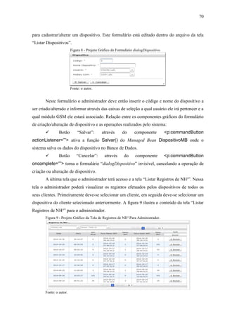 70
para cadastrar/alterar um dispositivo. Este formulário está editado dentro do arquivo da tela
“Listar Dispositivos”.
Figura 8 - Projeto Gráfico do Formulário dialogDispositivo.
Fonte: o autor.
Neste formulário o administrador deve então inserir o código e nome do dispositivo a
ser criado/alterado e informar através das caixas de seleção a qual usuário ele irá pertencer e a
qual módulo GSM ele estará associado. Relação entre os componentes gráficos do formulário
de criação/alteração de dispositivo e as operações realizados pelo sistema:
 Botão “Salvar”: através do componente <p:commandButton
actionListener=””> ativa a função Salvar() do Managed Bean DispositivoMB onde o
sistema salva os dados do dispositivo no Banco de Dados.
 Botão “Cancelar”: através do componente <p:commandButton
oncomplete=””> torna o formulário “dialogDispositivo” invisível, cancelando a operação de
criação ou alteração de dispositivo.
A última tela que o administrador terá acesso e a tela “Listar Registros de NH³”. Nessa
tela o administrador poderá visualizar os registros efetuados pelos dispositivos de todos os
seus clientes. Primeiramente deve-se selecionar um cliente, em seguida deve-se selecionar um
dispositivo do cliente selecionado anteriormente. A figura 9 ilustra o conteúdo da tela “Listar
Registros de NH³” para o administrador.
Figura 9 - Projeto Gráfico da Tela de Registros de NH³ Para Administrador.
Fonte: o autor.
 