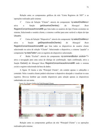 71
Relação entre os componentes gráficos da tela “Listra Registros de NH³” e as
operações realizados pelo sistema:
 Caixa de Seleção “Cliente”: através do componente <p:selectOneMenu>
ativa a função getUsuariosClientes() do Managed Bean
RegistroConcentracaoAmoniaMB que lista todos os usuários do tipo Cliente existentes no
sistema. Selecionado o usuário cliente, o sistema o atribui para uma variável o objeto do tipo
Usuario.
 Caixa de Seleção “Dispositivo”: através do componente <p:selectOneMenu>
ativa a função getDispositivosDoCliente() do Managed Bean
RegistroConcentracaoAmoniaMB que lista todos os dispositivos do usuário cliente
selecionado na caixa de seleção “Cliente”. Selecionado o dispositivo, o sistema “popula” o
componente <p:dataTable> com os registros do dispositivo selecionado.
 Botão “Excluir”: através do componente <p:commandButton onclick=””>
ativa a navegação para uma caixa de dialogo de confirmação. Após confirmado, ativa a
função Excluir() do Managed Bean RegistroConcentracaoAmoniaMB onde o sistema
exclui o registro selecionado da base de dados.
A figura 10 ilustra a tela “Principal Cliente”, ela contém apenas o cabeçalho e
conteúdo. Nela o usuário cliente poderá selecionar o dispositivo desejado e visualizar os seus
registros. Deve-se lembrar que estarão disponíveis para seleção apenas os dispositivos
cadastrados em seu nome.
Figura 10 - Projeto Gráfico da Tela Principal Cliente.
Fonte: o autor.
Relação entre os componentes gráficos da tela “Principal Cliente” e as operações
realizados pelo sistema:
 