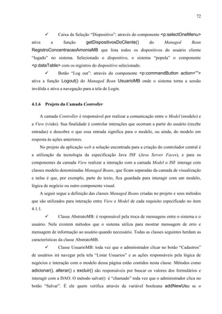 72
 Caixa de Seleção “Dispositivo”: através do componente <p:selectOneMenu>
ativa a função getDispositivosDoCliente() do Managed Bean
RegistroConcentracaoAmoniaMB que lista todos os dispositivos do usuário cliente
“logado” no sistema. Selecionado o dispositivo, o sistema “popula” o componente
<p:dataTable> com os registros do dispositivo selecionado.
 Botão “Log out”: através do componente <p:commandButton action=””>
ativa a função Logout() do Managed Bean UsuarioMB onde o sistema torna a sessão
inválida e ativa a navegação para a tela de Login.
4.1.6 Projeto da Camada Controller
A camada Controller é responsável por realizar a comunicação entre o Model (modelo) e
a View (visão). Sua finalidade é controlar interações que ocorram a partir do usuário (recebe
entradas) e descobre o que essa entrada significa para o modelo, ou ainda, do modelo em
resposta às ações anteriores.
No projeto da aplicação web a solução encontrada para a criação do controlador central é
a utilização da tecnologia da especificação Java JSF (Java Server Faces), e para os
componentes da camada View realizar a interação com a camada Model o JSF interage com
classes modelo denominadas Managed Beans, que ficam separadas da camada de visualização
e nelas é que, por exemplo, parte do texto, fica guardada para interagir com um modelo,
lógica de negócio ou outro componente visual.
A seguir segue a definição das classes Managed Beans criadas no projeto e seus métodos
que são utilizados para interação entre View e Model de cada requisito especificado no item
4.1.1.
 Classe AbstratoMB: é responsável pela troca de mensagens entre o sistema e o
usuário. Nela existem métodos que o sistema utiliza para mostrar mensagem de erro e
mensagem de informação ao usuário quando necessário. Todas as classes seguintes herdam as
características da classe AbstratoMB.
 Classe UsuarioMB: toda vez que o administrador clicar no botão “Cadastros”
de usuários irá navegar pela tela “Listar Usuarios” e as ações responsáveis pela lógica de
negócios e interação com o modelo dessa página estão contidos nesta classe. Métodos como
adicionar(), alterar() e excluir() são responsáveis por buscar os valores dos formulários e
interagir com a DAO. O método salvar() é “chamado” toda vez que o administrador clica no
botão “Salvar”. É ele quem verifica através da variável booleana addNewUsu se o
 