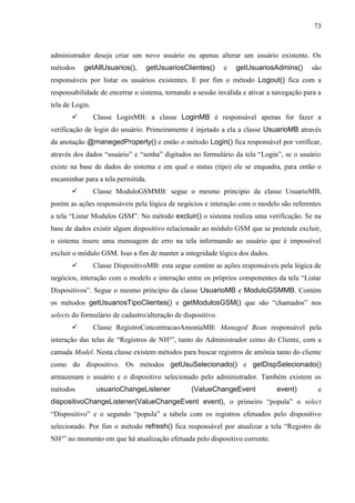 73
administrador deseja criar um novo usuário ou apenas alterar um usuário existente. Os
métodos getAllUsuarios(), getUsuariosClientes() e getUsuariosAdmins() são
responsáveis por listar os usuários existentes. E por fim o método Logout() fica com a
responsabilidade de encerrar o sistema, tornando a sessão inválida e ativar a navegação para a
tela de Login.
 Classe LoginMB: a classe LoginMB é responsável apenas for fazer a
verificação de login do usuário. Primeiramente é injetado a ela a classe UsuarioMB através
da anotação @manegedProperty() e então o método Login() fica responsável por verificar,
através dos dados “usuário” e “senha” digitados no formulário da tela “Login”, se o usuário
existe na base de dados do sistema e em qual o status (tipo) ele se enquadra, para então o
encaminhar para a tela permitida.
 Classe ModuloGSMMB: segue o mesmo principio da classe UsuarioMB,
porém as ações responsáveis pela lógica de negócios e interação com o modelo são referentes
a tela “Listar Modulos GSM”. No método excluir() o sistema realiza uma verificação. Se na
base de dados existir algum dispositivo relacionado ao módulo GSM que se pretende excluir,
o sistema insere uma mensagem de erro na tela informando ao usuário que é impossível
excluir o módulo GSM. Isso a fim de manter a integridade lógica dos dados.
 Classe DispositivoMB: esta segue contém as ações responsáveis pela lógica de
negócios, interação com o modelo e interação entre os próprios componentes da tela “Listar
Dispositivos”. Segue o mesmo principio da classe UsuarioMB e ModuloGSMMB. Contém
os métodos getUsuariosTipoClientes() e getModulosGSM() que são “chamados” nos
selects do formulário de cadastro/alteração de dispositivo.
 Classe RegistroConcentracaoAmoniaMB: Managed Bean responsável pela
interação das telas de “Registros de NH³”, tanto do Administrador como do Cliente, com a
camada Model. Nesta classe existem métodos para buscar registros de amônia tanto do cliente
como do dispositivo. Os métodos getUsuSelecionado() e getDispSelecionado()
armazenam o usuário e o dispositivo selecionado pelo administrador. Também existem os
métodos usuarioChangeListener (ValueChangeEvent event) e
dispositivoChangeListener(ValueChangeEvent event), o primeiro “popula” o select
“Dispositivo” e o segundo “popula” a tabela com os registros efetuados pelo dispositivo
selecionado. Por fim o método refresh() fica responsável por atualizar a tela “Registro de
NH³” no momento em que há atualização efetuada pelo dispositivo corrente.
 