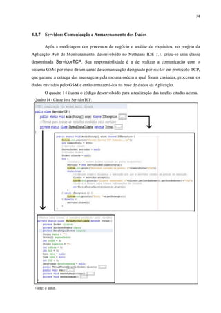 74
4.1.7 Servidor: Comunicação e Armazenamento dos Dados
Após a modelagem dos processos de negócio e análise de requisitos, no projeto da
Aplicação Web de Monitoramento, desenvolvido no Netbeans IDE 7.1, criou-se uma classe
denominada ServidorTCP. Sua responsabilidade é a de realizar a comunicação com o
sistema GSM por meio de um canal de comunicação designado por socket em protocolo TCP,
que garante a entrega das mensagens pela mesma ordem a qual foram enviadas, processar os
dados enviados pelo GSM e então armazená-los na base de dados da Aplicação.
O quadro 14 ilustra o código desenvolvido para a realização das tarefas citadas acima.
Quadro 14 - Classe Java ServidorTCP.
Fonte: o autor.
 
