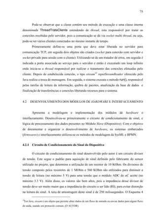 75
Pode-se observar que a classe contém seu método de execução e uma classe interna
denominada ThreadTrataCliente estendendo de thread, esta responsável por tratar as
conexões recebidas pelo servidor, pois a comunicação se dá via socket multi thread, ou seja,
pode-se ter vários clientes conectados no mesmo instante de tempo.
Primeiramente define-se uma porta que deve estar liberada no servidor para
comunicação TCP, em seguida dois objetos são criados (socket para conexão com servidor e
socket privado para sessão com o cliente). Utilizando-se de um tratador de erros, em seguida é
indicada a porta associada ao serviço para o servidor e então é executado um loop infinito
onde inicia-se a thread responsável por realizar o tratamento das conexões efetuadas pelo
cliente. Depois de estabelecida conexão, o tipo stream19
inputStreamReader oferecido pelo
Java realiza a troca de mensagens. Em seguida, o sistema executa o método run(), responsável
pelas tarefas de leitura da informação, quebra de pacotes, atualização da base de dados e
finalização de transferências e conexões liberando recursos para o sistema.
4.2 DESENVOLVIMENTO DOS MÓDULOS DE HARDWARE E INTERFACEAMENTO
Apresenta a modelagem e implementação dos módulos de hardware e
interfaceamento. Desenvolveu-se primeiramente o circuito de condicionamento de sinal, e
lógica de processamento dos dados presentes no Módulo Slave (Dispositivo). Com o objetivo
de documentar e organizar o desenvolvimento de hardware, os sistemas embarcados
(firmwares) e interfaceamento utilizou-se os métodos de modelagem da SysML e BPMN.
4.2.1 Circuito de Condicionamento do Sinal do Dispositivo
O circuito de condicionamento do sinal desenvolvido pelo autor é um circuito divisor
de tensão. Este segue o padrão para aquisição de sinal definido pelo fabricante do sensor
utilizado no projeto, que determina a utilização de um resistor de 10 KOhm. Os divisores de
tensão composto pelos resistores de 1 MOhm e 560 KOhm são utilizados para diminuir a
tensão de leitura (no máximo 5 V) para uma tensão que o módulo ADC do uC aceite (no
máximo 3.3 V). Além disso, os valores são bem altos, pois a impedância desse divisor de
tensão deve ser muito maior que a impedância do circuito a ser lido (RI), para evitar distorção
na leitura do sinal. A taxa de amostragem deste sinal é de 250 milissegundos. O Esquema 4
19
Em Java, stream é um objeto que permite obter dados de um fluxo de entrada ou enviar dados para algum fluxo
de saída, usando um protocolo comum. (O AUTOR).
 