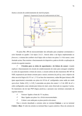 76
ilustra o circuito de condicionamento de sinal do projeto.
Esquema 4 - Esquema do Circuito de Condicionamento do Sinal.
Fonte: o autor.
Os pinos As e Ah do microcontrolador são utilizados para completar corretamente o
ciclo ilustrado no quadro 2 do tópico 2.6.2.1. Através deles e da lógica implementada no
firmware, o sistema deve atribuir nível lógico alto ou baixo nos pinos 3 e 4 do sensor, como
ilustrado acima. Para mostrar o funcionamento do dispositivo, pode-se dividir a explicação do
circuito da seguinte maneira:
 Circuitos para os ciclos de aquecimento e de leitura do sensor: visando
explicar o funcionamento do circuito de condicionamento do sinal, para conseguir completar
os ciclos de aquecimento e leitura do sensor, o circuito utiliza de dois transistores BC 807 da
NXP, responsáveis por drenar corrente para o sensor, resistores de pull-up, com o objetivo de
obter um nível lógico (0, 0 V ou 1, 5 V) na base dos transistores, saídas As (para leitura) e Ah
(para aquecimento) conectadas aos pinos de I/O do uC configurados como saída em modo
open-drain. Saídas A/D_1 e A/D_2 conectadas aos pinos dos canais 1 e 2 do ADC do uC e
estão configurados como entrada para leitura do sinal, como observado no esquema 4 acima.
Os transistores são do tipo PNP (lógica positiva), e possuem seus terminais conectados da
seguinte maneira:
 Emissor: ligados a fonte de 5 V na placa;
 Base: ligados aos pinos As e Ah do microcontrolador;
 Coletor: com saída para os pinos positivo do sensor;
Para o circuito desenhado a corrente entra no terminal Emissor, e sai no terminal
Coletor e Base. O valor da corrente no terminal Base é quem controla o fluxo de corrente do
 