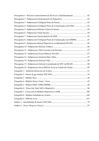 Fluxograma 1 - Processo Gerenciamento de Hardware e Interfaceamento.............................82
Fluxograma 2 - Subprocesso Gerenciamento do Dispositivo. .................................................82
Fluxograma 3 - Subprocesso Configurar Pinos do Sensor.......................................................83
Fluxograma 4 - Subprocesso Configurar Pinos de Comunicação com GSM...........................83
Fluxograma 5 - Subprocesso Solicitar Leitura do Sensor. .......................................................84
Fluxograma 6 - Subprocesso Tratar Pacotes. ...........................................................................84
Fluxograma 7 - Subprocesso Gerenciamento do GSM. ...........................................................85
Fluxograma 8 - Subprocesso Configurar Pinos de Comunicação com SIM900. .....................85
Fluxograma 9 - Subprocesso Buscar Dispositivos no Barramento RS-485.............................86
Fluxograma 10 - Subprocesso Solicitar Créditos. ....................................................................86
Fluxograma 11 - Subprocesso Abrir Conexão com Servidor...................................................87
Fluxograma 12 - Subprocesso Enviar Dados p/ Servidor. .......................................................87
Fluxograma 13 - Subprocesso Atualizar Data e Hora..............................................................87
Fluxograma 14 - Subprocesso Solicitar CSQ...........................................................................88
Fluxograma 15 - Subprocesso Solicitar Concentração de NH³ via RS-485.............................88
Fluxograma 16 - Subprocesso Envia SMS de Aviso p/ Celular do Cliente. ............................89
Fotografia 1 - Ambiente Interno de um Aviário.......................................................................21
Fotografia 2 - Sensor de gás amônia TGS 2444.......................................................................34
Fotografia 3 - Módulo Slave.....................................................................................................40
Fotografia 4 - Módulo Master Frente / Verso. .........................................................................43
Fotografia 5 - Módulo GSM / GPRS SIM900..........................................................................44
Fotografia 6 - Testes Gás Alert NH3 e Dispositivo. ................................................................96
Fotografia 7 - Caixa com os Módulos Dispositivo e GSM. ...................................................100
Fotografia 8 - Módulos Instalados no Aviário. ......................................................................100
Fotografia 9 - SMS de Aviso..................................................................................................101
Gráfico 1 - Sensibilidade do Sensor TGS 2444........................................................................78
Gráfico 2 - Sensor Response Pattern........................................................................................97
 