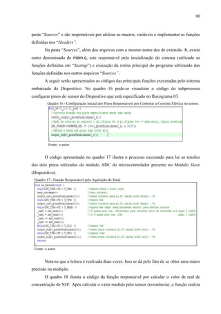 90
pasta “Sources” e são responsáveis por utilizar as macros, variáveis e implementar as funções
definidas nos “Headers”.
Na pasta “Sources”, além dos arquivos com o mesmo nome dos de extensão .h, existe
outro denominado de main.c, este responsável pela inicialização do sistema (utilizado as
funções definidas em “Startup”) e execução da rotina principal do programa utilizando das
funções definidas nos outros arquivos “Sources”.
A seguir serão apresentados os códigos das principais funções executadas pelo sistema
embarcado do Dispositivo. No quadro 16 pode-se visualizar o código do subprocesso
configurar pinos do sensor do Dispositivo que está especificado no fluxograma 03.
Quadro 16 - Configuração Inicial dos Pinos Responsáveis por Controlar a Corrente Elétrica no sensor.
Fonte: o autor.
O código apresentado no quadro 17 ilustra o processo executado para ler as tensões
dos dois pinos utilizados do módulo ADC do microcontrolador presente no Módulo Slave
(Dispositivo).
Quadro 17 - Função Responsável pela Aquisição do Sinal.
Fonte: o autor.
Nota-se que a leitura é realizada duas vezes. Isso se dá pelo fato de se obter uma maior
precisão na medição.
O quadro 18 ilustra o código da função responsável por calcular o valor de real de
concentração de NH³. Após calcular o valor medido pelo sensor (resistência), a função realiza
 