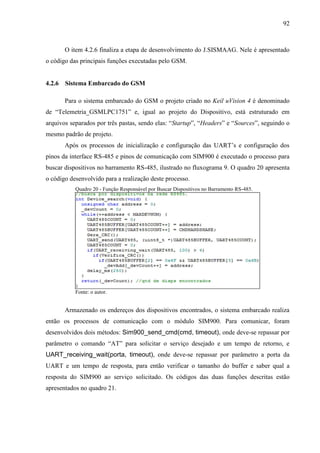 92
O item 4.2.6 finaliza a etapa de desenvolvimento do J.SISMAAG. Nele é apresentado
o código das principais funções executadas pelo GSM.
4.2.6 Sistema Embarcado do GSM
Para o sistema embarcado do GSM o projeto criado no Keil uVision 4 é denominado
de “Telemetria_GSMLPC1751” e, igual ao projeto do Dispositivo, está estruturado em
arquivos separados por três pastas, sendo elas: “Startup”, “Headers” e “Sources”, seguindo o
mesmo padrão de projeto.
Após os processos de inicialização e configuração das UART’s e configuração dos
pinos da interface RS-485 e pinos de comunicação com SIM900 é executado o processo para
buscar dispositivos no barramento RS-485, ilustrado no fluxograma 9. O quadro 20 apresenta
o código desenvolvido para a realização deste processo.
Quadro 20 - Função Responsável por Buscar Dispositivos no Barramento RS-485.
Fonte: o autor.
Armazenado os endereços dos dispositivos encontrados, o sistema embarcado realiza
então os processos de comunicação com o módulo SIM900. Para comunicar, foram
desenvolvidos dois métodos: Sim900_send_cmd(cmd, timeout), onde deve-se repassar por
parâmetro o comando “AT” para solicitar o serviço desejado e um tempo de retorno, e
UART_receiving_wait(porta, timeout), onde deve-se repassar por parâmetro a porta da
UART e um tempo de resposta, para então verificar o tamanho do buffer e saber qual a
resposta do SIM900 ao serviço solicitado. Os códigos das duas funções descritas estão
apresentados no quadro 21.
 