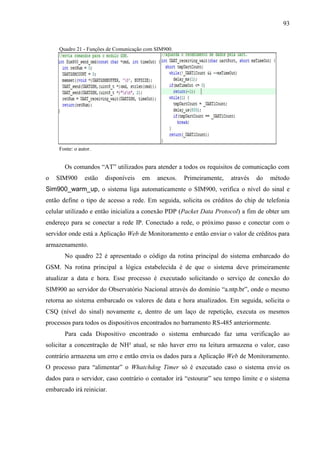 93
Quadro 21 - Funções de Comunicação com SIM900.
Fonte: o autor.
Os comandos “AT” utilizados para atender a todos os requisitos de comunicação com
o SIM900 estão disponíveis em anexos. Primeiramente, através do método
Sim900_warm_up, o sistema liga automaticamente o SIM900, verifica o nível do sinal e
então define o tipo de acesso a rede. Em seguida, solicita os créditos do chip de telefonia
celular utilizado e então inicializa a conexão PDP (Packet Data Protocol) a fim de obter um
endereço para se conectar a rede IP. Conectado a rede, o próximo passo e conectar com o
servidor onde está a Aplicação Web de Monitoramento e então enviar o valor de créditos para
armazenamento.
No quadro 22 é apresentado o código da rotina principal do sistema embarcado do
GSM. Na rotina principal a lógica estabelecida é de que o sistema deve primeiramente
atualizar a data e hora. Esse processo é executado solicitando o serviço de conexão do
SIM900 ao servidor do Observatório Nacional através do domínio “a.ntp.br”, onde o mesmo
retorna ao sistema embarcado os valores de data e hora atualizados. Em seguida, solicita o
CSQ (nível do sinal) novamente e, dentro de um laço de repetição, executa os mesmos
processos para todos os dispositivos encontrados no barramento RS-485 anteriormente.
Para cada Dispositivo encontrado o sistema embarcado faz uma verificação ao
solicitar a concentração de NH³ atual, se não haver erro na leitura armazena o valor, caso
contrário armazena um erro e então envia os dados para a Aplicação Web de Monitoramento.
O processo para “alimentar” o Whatchdog Timer só é executado caso o sistema envie os
dados para o servidor, caso contrário o contador irá “estourar” seu tempo limite e o sistema
embarcado irá reiniciar.
 
