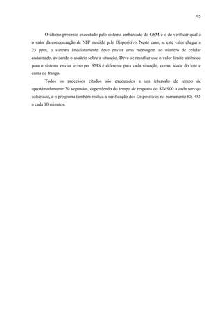 95
O último processo executado pelo sistema embarcado do GSM é o de verificar qual é
o valor da concentração de NH³ medido pelo Dispositivo. Neste caso, se este valor chegar a
25 ppm, o sistema imediatamente deve enviar uma mensagem ao número de celular
cadastrado, avisando o usuário sobre a situação. Deve-se ressaltar que o valor limite atribuído
para o sistema enviar aviso por SMS é diferente para cada situação, como, idade do lote e
cama de frango.
Todos os processos citados são executados a um intervalo de tempo de
aproximadamente 30 segundos, dependendo do tempo de resposta do SIM900 a cada serviço
solicitado, e o programa também realiza a verificação dos Dispositivos no barramento RS-485
a cada 10 minutos.
 