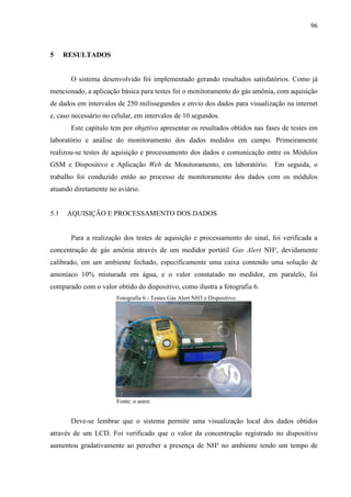 96
5 RESULTADOS
O sistema desenvolvido foi implementado gerando resultados satisfatórios. Como já
mencionado, a aplicação básica para testes foi o monitoramento do gás amônia, com aquisição
de dados em intervalos de 250 milissegundos e envio dos dados para visualização na internet
e, caso necessário no celular, em intervalos de 10 segundos.
Este capítulo tem por objetivo apresentar os resultados obtidos nas fases de testes em
laboratório e análise do monitoramento dos dados medidos em campo. Primeiramente
realizou-se testes de aquisição e processamento dos dados e comunicação entre os Módulos
GSM e Dispositivo e Aplicação Web de Monitoramento, em laboratório. Em seguida, o
trabalho foi conduzido então ao processo de monitoramento dos dados com os módulos
atuando diretamente no aviário.
5.1 AQUISIÇÃO E PROCESSAMENTO DOS DADOS
Para a realização dos testes de aquisição e processamento do sinal, foi verificada a
concentração de gás amônia através de um medidor portátil Gas Alert NH³, devidamente
calibrado, em um ambiente fechado, especificamente uma caixa contendo uma solução de
amoníaco 10% misturada em água, e o valor constatado no medidor, em paralelo, foi
comparado com o valor obtido do dispositivo, como ilustra a fotografia 6.
Fotografia 6 - Testes Gás Alert NH3 e Dispositivo.
Fonte: o autor.
Deve-se lembrar que o sistema permite uma visualização local dos dados obtidos
através de um LCD. Foi verificado que o valor da concentração registrado no dispositivo
aumentou gradativamente ao perceber a presença de NH³ no ambiente tendo um tempo de
 