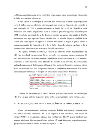 98
problemas encontrados para serem resolvidos, obter sucesso nessa comunicação e transmitir
os dados sem perda de informação.
Como a troca de informações é constante, há a necessidade de zerar o buffer após cada
envio de dados. Mas isso não foi o suficiente, pois nem sempre o Dispositivo irá responder a
uma requisição do GSM e quando isso ocorre o buffer da UART do Dispositivo ainda
permanece com dados, prejudicando assim a leitura na próxima requisição solicitada pelo
GSM. A solução encontrada foi a de, dentro do método que gera a interrupção da UART,
implementar uma lógica para verificar o primeiro byte e o tamanho do pacote recebido. Se os
valores não forem iguais ao esperado o sistema deve limpar o buffer. A grosso modo, o
sistema embarcado do Dispositivo deve ler o buffer, limpá-lo antes de verificar se há a
necessidade de retornar dados e, se retornar, limpá-lo novamente.
No segundo problema encontrado, a variável que armazena o valor da concentração de
NH³ é do tipo short, ou seja, ocupa 2 bytes no buffer pois armazena números inteiros de 16
bits. Seria impossível enviar esse valor no Dispositivo e recuperá-lo depois no GSM sem erro,
certamente o valor recebido seria diferente do enviado. Esse problema foi solucionado
realizando operações de deslocamento e lógica de bits, assim, no Dispositivo o número inteiro
de 16 bits se tornou dois de 8 bits para ser enviado, e no GSM os dois números de 8 bits se
tornaram novamente um de 16 bits para ser armazenado sem diferença de valores.
Quadro 23 - Operações de Deslocamento e Lógica de Bits na Variável NH³.
Fonte: o autor.
Também foi observado que o tipo da variável que armazena o valor de concentração
NH³ deve ser igual tanto no Dispositivo como no GSM, caso contrário o erro permaneceria.
5.3 COMUNICAÇÃO ENTRE GSM E APLICAÇÃO WEB DE MONITORAMENTO
Como visto anteriormente, o sistema embarcado do GSM solicita os serviços desejados
ao SIM900 enviando comandos “AT” e ele responde a essa solicitação, isso através da
interface UART. O procedimento adotado para verificar se o SIM900 estava atendendo aos
serviços solicitados foi o mesmo utilizado no item 5.2, modo Debugger, procedimento este,
que possibilitou observar o fluxo de dados no buffer da UART.
 