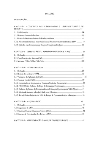 SUMÁRIO
INTRODUÇÃO ................................................................................................................... 11
CAPÍTULO 1 - CONCEITOS DE PRODUTIVIDADE E DESENVOLVIMENTO DE
PRODUTO .......................................................................................................................... 14
1.1. Produtividade.................................................................................................................... 14
1.2. Desenvolvimento de Produto............................................................................................ 16
1.2.1 Fases do Desenvolvimento de Produto em Geral ......................................................... 16
1.2.2. Modelo de Referência para Processos de Desenvolvimento de Produto (PDP) ............ 17
1.2.3. Métodos e as ferramentas de Desenvolvimento de Produtos ....................................... 18
CAPÍTULO 2 – DESENHO AUXILI ADO POR COMPUTADOR (CAD) .......................... 20
2.1. Definição........................................................................................................................... 20
2.2. Classificações dos sistemas CAD...................................................................................... 21
2.3. Software CAD, CAM e CAD/CAM................................................................................. 23
CAPÍTULO 3 – TECNOLOGIA CAM ................................................................................ 27
3.1. Definição........................................................................................................................... 27
3.2. História dos softwares CAM............................................................................................. 30
3.3. Vantagens da Aplicação do CAM...................................................................................... 33
3.4. Casos de Uso do CAM...................................................................................................... 35
3.4.1. Implantação do Mastercam na Empr esa Northstar Aeroespacial................................... 35
3.4.2. NREC Obtém Redução do Prazo de Entrega de Prototipagem...................................... 36
3.4.3. Redução do Tempo de Programação em Usinagens Complexas na WEG Motores...... 37
3.4.4. Masipack Aumenta a Produtividade com Edgecam....................................................... 38
3.4.5. Tecpol Obtém Redução em 30% do Tempo de Programação com o Edgecam............. 38
CAPÍTULO 4 – MÁQUINAS CNC ..................................................................................... 40
4.1. Definição............................................................................................................................ 40
4.2. Surgimento do CNC.......................................................................................................... 41
4.3. Principais Caracter ísticas dos Tornos à CNC.................................................................... 42
4.4. Sistemas de Coordenadas dos Tornos à CNC................................................................... 46
CAPÍTULO 5 – APRESENTAÇÃO E ANÁLISE DOS RESULTADOS ............................. 49
 