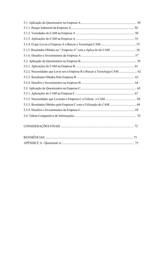 5.1. Aplicação do Questionário na Empresa A......................................................................... 49
5.1.1. Parque Industrial da Empresa A.................................................................................. 50
5.1.2. Variedades do CAM na Empresa A ............................................................................ 50
5.1.3. Aplicações do CAM na Empresa A ............................................................................ 53
5.1.4. O que Levou a Empresa A a Buscar a Tecnologia CAM ............................................. 55
5.1.5. Resultados Obtidos na “ Empresa A” com a Aplica ão do CAM ................................ 56
5.1.6. Desafios e Investimentos da Empresa A ..................................................................... 57
5.2. Aplicação do Questionário na Empresa B......................................................................... 58
5.2.1. Aplicações do CAM na Empresa B............................................................................. 61
5.2.2. Necessidades que Levar am a Empresa B a Buscar a Tecnologia CAM ....................... 62
5.2.3. Resultados Obtidos Pela Empresa B ........................................................................... 63
5.2.4. Desafios e Investimentos na Empresa B...................................................................... 64
5.3. Aplicação do Questionário na Empresa C......................................................................... 65
5.3.1. Aplicações do CAM na Empresa C............................................................................. 67
5.3.2. Necessidades que Levaram a Empresa C a Utilizar o CAM ........................................ 68
5.3.3. Resultados Obtidos pela Empresa C com a Utilização do CAM .................................. 68
5.3.4. Desafios e Investimentos da Empresa C...................................................................... 69
5.4. Tabela Comparativa de Informações................................................................................. 70
CONSIDERAÇÕES FINAIS ............................................................................................... 72
REFERÊNCIAS .................................................................................................................. 73
APÊNDICE A - Questionár io .............................................................................................. 75
 