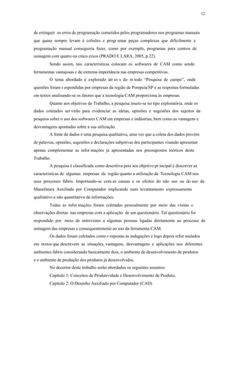 12
de extinguir os erros de programação cometidos pelos programadores nos programas manuais
que quase sempre levam à colisões e progr amar peças complexas que dificilmente a
programação manual conseguiria fazer, como por exemplo, programas para centros de
usinagem com quatro ou cinco eixos (PRADO E LARA, 2005, p.22).
Sendo assim, tais características colocam os softwares de CAM como sendo
ferramentas vantajosas e de extrema importância nas empresas competitivas.
O tema abordado é explorado atr av s do m todo “Pesquisa de campo”, onde
questões foram r espondidas por empresas da região de Pompeia/SP e as respostas formuladas
em textos analisando-se os fatores que a tecnologia CAM proporciona às empresas.
Quanto aos objetivos do Trabalho, a pesquisa insere-se no tipo exploratória, onde os
dados coletados ser virão para evidenciar as ideias, opiniões e sugestões dos sujeitos da
pesquisa sobre o uso dos softwares CAM em empresas e indústrias, bem como as vantagens e
desvantagens apontadas sobre a sua utilização.
A fonte de dados é uma pesquisa qualitativa, uma vez que a coleta dos dados provém
de palavras, opiniões, sugestões e declarações subjetivas dos participantes visando apresentar
apenas complementar as infor mações já apresentadas nos pressupostos teóricos deste
Trabalho.
A pesquisa é classificada como descritiva pois seu objetivo pr incipal é descrever as
características de algumas empresas da região quanto a utilização da Tecnologia CAM nos
seus processos fabris. Importando-se com as causas e os efeitos do não uso ou do uso da
Manufatura Auxiliada por Computador implicando num levantamento expressamente
qualitativo e não quantitativo de informações.
Todas as infor mações foram coletadas pessoalmente por meio das visitas e
observações diretas nas empresas com a aplicação de um questionário. Tal questionário foi
respondido por meio de entrevistas a algumas pessoas ligadas diretamente ao processo de
usinagem das empresas e consequentemente ao uso da ferramenta CAM.
Os dados foram coletados como r espostas às indagações e logo depois refor mulados
em textos que descrevem as situações, vantagens, desvantagens e aplicações nos diferentes
ambientes fabris considerando basicamente dois, o ambiente de desenvolvimento de produtos
e o ambiente de produção dos produtos já desenvolvidos.
No decorrer deste trabalho serão abordados os seguintes assuntos:
Capítulo 1: Conceitos de Produtividade e Desenvolvimento de Produto;
Capítulo 2: O Desenho Auxiliado por Computador (CAD)
 