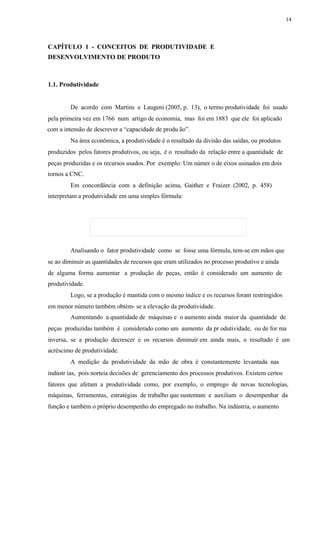 14
CAPÍTULO 1 - CONCEITOS DE PRODUTIVIDADE E
DESENVOLVIMENTO DE PRODUTO
1.1. Produtividade
De acordo com Martins e Laugeni (2005, p. 13), o termo produtividade foi usado
pela primeira vez em 1766 num artigo de economia, mas foi em 1883 que ele foi aplicado
com a intensão de descrever a “capacidade de produ ão”.
Na área econômica, a produtividade é o resultado da divisão das saídas, ou produtos
produzidos pelos fatores produtivos, ou seja, é o resultado da relação entre a quantidade de
peças produzidas e os recursos usados. Por exemplo: Um númer o de eixos usinados em dois
tornos a CNC.
Em concordância com a definição acima, Gaither e Fraizer (2002, p. 458)
interpretam a produtividade em uma simples fórmula:
Analisando o fator produtividade como se fosse uma fórmula, tem-se em mãos que
se ao diminuir as quantidades de recursos que eram utilizados no processo produtivo e ainda
de alguma forma aumentar a produção de peças, então é considerado um aumento de
produtividade.
Logo, se a produção é mantida com o mesmo índice e os recursos foram restringidos
em menor número também obtém- se a elevação da produtividade.
Aumentando a quantidade de máquinas e o aumento ainda maior da quantidade de
peças produzidas também é considerado como um aumento da pr odutividade, ou de for ma
inversa, se a produção decrescer e os recursos diminuír em ainda mais, o resultado é um
acréscimo de produtividade.
A medição da produtividade da mão de obra é constantemente levantada nas
indústr ias, pois norteia decisões de gerenciamento dos processos produtivos. Existem certos
fatores que afetam a produtividade como, por exemplo, o emprego de novas tecnologias,
máquinas, ferramentas, estratégias de trabalho que sustentam e auxiliam o desempenhar da
função e também o próprio desempenho do empregado no trabalho. Na indústria, o aumento
 