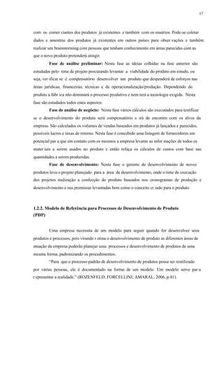 17
com os comer ciantes dos produtos já existentes e também com os usuários. Pode-se coletar
dados e amostras dos produtos já existentes em outros países para obser vações e também
realizar um brainstorming com pessoas que tenham conhecimento em áreas parecidas com as
que o novo produto pretenderá atingir.
Fase de análise preliminar: Nesta fase as ideias colhidas na fase anterior são
estudadas pelo time de projeto procurando levantar a viabilidade do produto em estudo, ou
seja, ver ificar se é compensatório desenvolver um produto que despenderá de esforços nas
áreas jurídicas, financeiras, técnicas e de operacionalização/produção. Dependendo do
produto a fabr ica não dominará o processo produtivo e nem terá a tecnologia exigida. Nesta
fase são estudados todos estes aspectos.
Fase de análise de negócio: Nesta fase vários cálculos são executados para testificar
se o desenvolvimento do produto será compensatório e irá de encontro com os alvos da
empresa. São calculados os volumes de vendas baseados em produtos já lançados e parecidos,
possíveis lucros e taxas de retorno. Nesta fase é concebido uma listagem de fornecedores em
potencial par a que em contato com os mesmos a empresa levante as infor mações de todos os
mater iais a serem usados no produto e então refaça os cálculos de custos com base nas
quantidades a serem produzidas.
Fase de desenvolvimento: Nesta fase o gerente de desenvolvimento de novos
produtos leva o projeto planejado para a área de desenvolvimento, onde o time de execução
dos projetos realização a confecção do produto baseados nos cronogramas de produção e
desenvolvimento e nas premissas levantadas bem como o conceito cr iado para o produto.
1.2.2. Modelo de Referência para Processos de Desenvolvimento de Produto
(PDP)
Uma empresa necessita de um modelo para seguir quando for desenvolver seus
produtos e processos, pois virando r otina o desenvolvimento de produto as diferentes áreas de
atuação da empresa poderão planejar seus processos e desenvolvimento de produtos de uma
mesma forma, padronizando os procedimentos.
“Para que o processo-padrão de desenvolvimento de produtos possa ser reutilizado
por várias pessoas, ele é documentado na forma de um modelo. Um modelo serve par a
r epresentar a realidade.” (ROZENFELD; FORCELLINI; AMARAL, 2006, p.41).
 