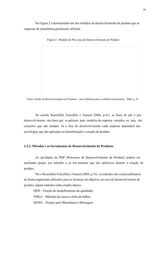 18
Na Figura 2 é demonstrado um dos modelos de desenvolvimento de produto que as
empresas de manufatura geralmente utilizam.
Figura 2 - Modelo de Proc esso de Desenvolvimento de Produto
Fonte: Gestão de Desenvolvimento de Produtos – uma referência para a melhoria do processo. 2006, p. 41.
De acordo Rozenfeld, Forcellini e Amaral (2006, p.41) as fases de pré e pós
desenvolvimento são fases que se aplicam para modelos de empresa variados, ou seja, são
conceitos que não mudam. Já a fase de desenvolvimento cada empresa dependerá das
tecnologias que são aplicadas na transformação e criação do produto.
1.2.3. Métodos e as ferramentas de Desenvolvimento de Produtos
As atividades de PDP (Processos de Desenvolvimento de Produto) podem ser
auxiliadas graças aos métodos e as ferr amentas que são aplicáveis durante a criação do
produto.
Par a Rozenfeld, Forcellini e Amaral (2006, p.76) os métodos são os procedimentos
de forma organizada utilizados para se alcançar um objetivo, no caso do desenvolvimento de
produto, alguns métodos estão citados abaixo:
QFD – Função de desdobramento da qualidade;
FMEA – Métodos de causa e efeito de falhas,
DFMA – Projeto para Manufatura e Montagem.
 