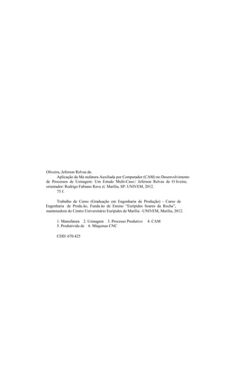Oliveira, Jeferson Relvas de.
Aplicação da Ma nufatura Auxiliada por Computador (CAM) no Desenvolvimento
de Processos de Usinagem: Um Estudo Multi-Caso./ Jeferson Relvas de O liveira;
orientador: Rodrigo Fabiano Rava zi. Marília, SP: UNIVEM, 2012.
75 f.
Trabalho de Curso (Graduação em Engenharia de Produção) - Curso de
Engenharia de Produ ão, Funda ão de Ensino “Eurípides Soares da Rocha”,
mantenedora do Centro Universitário Eurípides de Marília –UNIVEM, Marília, 2012.
1. Manufatura 2. Usinagem 3. Processo Produtivo 4. CAM
5. Produtivida de 6. Máquinas CNC
CDD: 670.425
 
