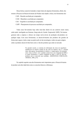 19
Dessa forma, é possível entender a impor tância de algumas ferramentas, afinal, elas
tornam o Processo de Desenvolvimento de Produto mais rápido e eficaz, tais ferramentas são:
CAD – Desenho auxiliado por computador;
CAM – Manufatur a auxiliada por computador;
CAE – Engenhar ia auxiliada por computador;
CAPP – Planejamento de processo auxiliado por computador;
Todas essas ferr amentas hoje estão inser idas dentro de um contexto muito maior,
estão sendo interligadas aos Sistemas Integr ados de Gestão Empresarial (ERP). Tal sistema
gerencia toda a empresa e oferece em tempo real os níveis de produção e de produtos em
qualquer etapa. Com essas ferramentas, os desenvolvimentos dos produtos são gerados de
forma mais segura e toda a empr esa pode usufr uir das tecnologias e saber em quais estágios
estão os produtos desenvolvidos bem como a vida dos produtos que estão no mercado.
No passado recente, os sistemas de informação das áreas de engenharia
trabalhavam de maneira isolada do dia -a-dia da empresa. Isto é, a direção
tinha ideia apenas da quantidade de dinheiro e tempos gastos. Os resultados
eram vistos no fina l, com o produto pronto Com essa integração de ERPs e
as outras ferramenta s, a gestã o integrada de todos o ciclo de vida dos
produtos está se torna ndo uma realidade... (ROZENFELD; FORCELLINI;
AMARAL, 2006, p.76).
No capítulo seguinte uma das ferramentas mais importantes para o Desenvolvimento
de produto será abor dada bem como os conceitos básicos e diferenças.
 
