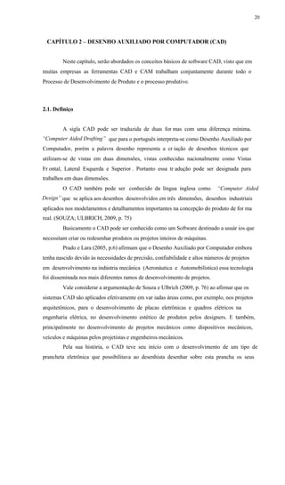 20
CAPÍTULO 2 – DESENHO AUXILIADO POR COMPUTADOR (CAD)
Neste capítulo, serão abordados os conceitos básicos de software CAD, visto que em
muitas empresas as ferramentas CAD e CAM trabalham conjuntamente durante todo o
Processo de Desenvolvimento de Produto e o processo produtivo.
2.1. Definiço
A sigla CAD pode ser traduzida de duas for mas com uma diferença mínima.
“Computer Aided Drafting” que para o português interpreta-se como Desenho Auxiliado por
Computador, porém a palavra desenho representa a cr iação de desenhos técnicos que
utilizam-se de vistas em duas dimensões, vistas conhecidas nacionalmente como Vistas
Fr ontal, Lateral Esquerda e Superior . Portanto essa tr adução pode ser designada para
trabalhos em duas dimensões.
O CAD também pode ser conhecido da língua inglesa como “Computer Aided
Design” que se aplica aos desenhos desenvolvidos em três dimensões, desenhos industriais
aplicados nos modelamentos e detalhamentos importantes na concepção do produto de for ma
real. (SOUZA; ULBRICH, 2009, p. 75)
Basicamente o CAD pode ser conhecido como um Software destinado a usuár ios que
necessitam criar ou redesenhar produtos ou projetos inteiros de máquinas.
Prado e Lara (2005, p.6) afirmam que o Desenho Auxiliado por Computador embora
tenha nascido devido às necessidades de precisão, confiabilidade e altos números de projetos
em desenvolvimento na indústria mecânica (Aeronáutica e Automobilística) essa tecnologia
foi disseminada nos mais diferentes ramos de desenvolvimento de projetos.
Vale considerar a argumentação de Souza e Ulbrich (2009, p. 76) ao afirmar que os
sistemas CAD são aplicados efetivamente em var iadas áreas como, por exemplo, nos projetos
arquitetônicos, para o desenvolvimento de placas eletrônicas e quadros elétricos na
engenharia elétrica, no desenvolvimento estético de produtos pelos designers. E também,
principalmente no desenvolvimento de projetos mecânicos como dispositivos mecânicos,
veículos e máquinas pelos projetistas e engenheiros mecânicos.
Pela sua história, o CAD teve seu início com o desenvolvimento de um tipo de
prancheta eletrônica que possibilitava ao desenhista desenhar sobre esta prancha os seus
 