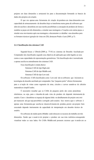21
projetos em duas dimensões e armazená- los para a documentação formando os bancos de
dados dos projetos em criação.
O que era apenas uma ferramenta de criação de produtos em duas dimensões com
capacidade de armazenamento de desenhos hoje se transforma numa gama de softwares que
além de auxiliar o desenhista em suas tarefas possibilitam a concepção de produtos de forma a
modelar as peças em três dimensões, a simular suas montagens e f ixações com outras peças, a
simular seus movimentos após sua montagem, a documentar e a detalhar seus desenhos para
os formatos técnicos (geração de vistas em 2D), destacam Prado e Lara (2005, p.7).
2.2. Classificações dos sistemas CAD
Segundo Souza e Ulbrich (2009, p. 77-81) os sistemas de Desenho Auxiliado por
Computador são classificados segundo seus objetivos de aplicação que estão ligados ao seus
custos e suas capacidades de representações geométricas. Tal classificação não é normalizada
e apenas auxilia no entendimento dos sistemas CAD.
Essa classificação é citada abaixo:
Sistemas CAD do tipo High-end;
Sistemas CAD do tipo Middle-end,
Sistemas CAD do tipo Low-end.
Os softwares CAD classificados como Low-end são os softwares que iniciaram as
tecnologias do desenho auxiliado por computador. Seu “pequeno porte” oferece ferramentas
para a cr iação de vistas como segmento de retas, círculos e curvas usando-se de cálculos
matemáticos simplif icados.
É necessário ressaltar que os CADs de pequeno porte são como pranchetas
eletrônicas, ou seja, para o desenho de cada vista do produto ele depende inteiramente do
usuário. Caso o desenhista se esqueça de alguma linha no detalhamento do projeto este erro
per manecerá até que seja percebido e corrigido pelo usuário. Isso mostr a que o software é
apenas uma ferramenta que auxilia no desenvolvimento do produto, porem um projeto bem
executado depende inteiramente da capacidade de interpretação em desenho técnico do
usuário.
Os softwares de médio porte (Middle- end) oferecem os recursos de trabalho em três
dimensões. Sendo que o usuár io irá projetar o produto em sua vista realística conseguindo
visualizar todos os seus lados. Os CADs Middle-end possuem recursos que tr ansfer em as
 