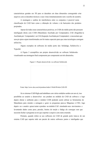 22
características geradas em 3D para os desenhos em duas dimensões conseguindo criar
arquivos com os desenhos técnicos e suas vistas instantaneamente sem o auxílio do usurário.
A montagem e análise de interferência entre os conjuntos é possível nesta
classificação de CAD bem como a obtenção do volume e do baricentro dos produtos
projetados.
Apesar de todas essas características positivas, os CADs de médio porte não possuem
interligação direta com CAM (Manufatura Auxiliada por Computador), CAE (Engenhar ia
Auxiliada por Computador) ou CAI (Inspeção Auxiliada por Computador) e necessitam que
seus pr ojetos sejam transformados em for matos especiais para que estas tecnologias consigam
utilizá-los.
Alguns exemplos de softwares de médio porte são: Solidedge, Solidwor ks e
Topsolid.
A Figura 3 exemplifica um projeto desenvolvido no software Solidworks
visualizando sua montagem final componente por componente em três dimensões.
Figura 3 - Projeto desenvolvido no software Solidwords
Fonte: http://www.ska.com.br/produtos/index/1/Solid-Works-CAD-3D
Já os sistemas CAD High-end trabalham com vários módulos unidos em um só, isso
possibilita ao usuário a desenvolver seu produto no módulo de CAD do softwar e e logo
depois alterar o ambiente para o módulo CAM podendo assim utilizar as ferramentas de
Manufatura para simular a usinagem e gerar os programas para as Máquinas à CNC, logo
depois se o usuário quiser testar o produto no módulo CAE simulando seus movimentos e
levantando dados como peso, pressão, limites de torção e fadiga ele consegue sem que
necessite fechar o programa ou ter que exportar o arquivo com outra extensão.
Portanto, quando refere- se aos softwares de CAD de grande porte trata-se de um
sistema CAD que suporta todo um pacote de outros softwares juntos e interligados que
 