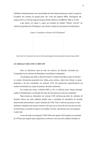 23
trabalham simultaneamente sem a necessidade de intervenção humana par a tratar os arquivos.
Exemplos dos sistemas de grande porte são: Catia (da empresa IBM), ProEngineer (da
empresa PTC) e o NX (da empresa Siemens PLM). (SOUZA; ULBRICH, 2009, p. 87-88)
Logo abaixo, na Figura 4, segue um exemplo do módulo “Plastics Advisor” do
software de grande porte ProEngineer que simula a injeção de uma peça por molde pástico.
Figura 4 - Simulação no Sistema CAD "ProEngineer"
Fonte: http://www.partnervision.com.br/softwares/proengineer/item/proengineer/analise-de-injecao.html
2.3. Software CAD, CAM e CAD/CAM
Deve- se diferenciar antes de tudo um softwar e de Desenho Auxiliado por
Computador de um software de Manufatura Auxiliada por computador.
Um programa que ajuda o desenvolvimento e criação de produtos capaz de oferecer
ao usuário ferramentas que podem criar linhas, arcos, esferas, cubos e dar formas às peças
projetadas é de fato considerado um software CAD. Ele proporciona especificamente aos
usuários ferramentas de criação de projetos, desenhos industriais.
De acordo com Souza e Ulbrich (2009, p. 39) , o CAD tem como função principal
ajudar no modelamento e no desenho das mais diversas peças por meio do computador.
Hoje costuma-se denominar um sistema CAD softwares que além do ambiente de
desenho oferece um outro ambiente próprio para a simulação da manufatura do desenho
desenvolvido anteriormente, o qual é chamado de CAM. Todo o software que possui os dois
ambientes integrados num mesmo sistema e inter age com as trocas de tela sem que necessite
de transformar a extensão do arquivo em trabalho é de fato classificado como um programa
CAD/CAM.
O erro de titular um programa CAD/CAM como apenas CAD originou-se na década
de 1970 por que naquela época adquiriam-se softwares com estes dois módulos incluídos só
 