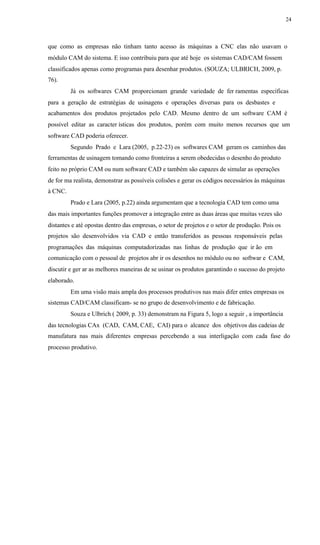 24
que como as empresas não tinham tanto acesso às máquinas a CNC elas não usavam o
módulo CAM do sistema. E isso contribuiu para que até hoje os sistemas CAD/CAM fossem
classificados apenas como programas para desenhar produtos. (SOUZA; ULBRICH, 2009, p.
76).
Já os softwares CAM proporcionam grande variedade de fer ramentas específicas
para a geração de estratégias de usinagens e operações diversas para os desbastes e
acabamentos dos produtos projetados pelo CAD. Mesmo dentro de um software CAM é
possível editar as caracter ísticas dos produtos, porém com muito menos recursos que um
software CAD poderia oferecer.
Segundo Prado e Lara (2005, p.22-23) os softwares CAM geram os caminhos das
ferramentas de usinagem tomando como fronteiras a serem obedecidas o desenho do produto
feito no próprio CAM ou num software CAD e também são capazes de simular as operações
de for ma realista, demonstrar as possíveis colisões e gerar os códigos necessários às máquinas
à CNC.
Prado e Lara (2005, p.22) ainda argumentam que a tecnologia CAD tem como uma
das mais importantes funções promover a integração entre as duas áreas que muitas vezes são
distantes e até opostas dentro das empresas, o setor de projetos e o setor de produção. Pois os
projetos são desenvolvidos via CAD e então transferidos as pessoas responsáveis pelas
programações das máquinas computadorizadas nas linhas de produção que ir ão em
comunicação com o pessoal de projetos abr ir os desenhos no módulo ou no softwar e CAM,
discutir e ger ar as melhores maneiras de se usinar os produtos garantindo o sucesso do projeto
elaborado.
Em uma visão mais ampla dos processos produtivos nas mais difer entes empresas os
sistemas CAD/CAM classificam- se no grupo de desenvolvimento e de fabricação.
Souza e Ulbrich ( 2009, p. 33) demonstram na Figura 5, logo a seguir , a importância
das tecnologias CAx (CAD, CAM, CAE, CAI) para o alcance dos objetivos das cadeias de
manufatura nas mais diferentes empresas percebendo a sua interligação com cada fase do
processo produtivo.
 