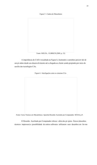25
Figura 5 - Cadeia de Manufatura
Fonte: SOUZA; ULBRICH (2009, p. 33)
A importância do CAD é ressaltada na Figura 6, ilustrando o caminhos percorr ido de
um pr oduto desde seu desenvolvimento até a chegada ao cliente sendo projetado por meio do
auxilio das tecnologias CAx.
Figura 6 - Interligações entre os sistemas CAx
Fonte: Curso Técnico em Mecatrônica: Apostila Desenho Assistido por Computador. SENAI, p.9.
O Desenho Auxiliado por Computador oferece além dos pr ojetos físicos (desenhos
técnicos impressos) a possibilidade de outros softwares utilizarem seus desenhos em for ma
 