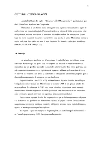 27
CAPÍTULO 3 – TECNOLOGIA CAM
A sigla CAM vem do inglês “Computer Aided Manufacturing” que traduzido quer
dizer: Manufatura Auxiliada por Computador.
Manufatura é um termo muito abrangente que significa tecnicamente a ação de
confeccionar um produto planejado. Comumente atribui-se o termo à vár ias ações, como colar
duas partes de madeira, ou costurar as bordas de um tecido dando a for ma desejada. Porém
hoje, no meio industrial moderno e competitivo que existe, o termo Manufatura tornou-se
muito mais que isso, pois traz em si uma bagagem de história, evolução e tecnologia.
(SOUZA; ULBRICH, 2009, p. 255)
3.1. Definiço
A Manufatura Auxiliada por Computador é traduzida hoje na indústria como
softwares de tecnologia de ponta que são capazes de auxiliar o desenvolvimento da
manufatura de um produto esperado e projetado anterior mente. Em outras palavras, são
softwares matemáticos que tem a capacidade de suportar a elaboração de desenhos de peças
ou receber os desenhos das peças já detalhados e oferecerem ferramentas própr ias para a
elaboração das estratégias de usinagem em sua plataforma.
Segundo Prado e Lara (2005, p.22), elaboradores da Apostila Desenho Assistido por
Computador: curso técnico em Mecatrônica, o sistema CAM é um grande aliado dos
programadores de máquinas à CNC, pois essas máquinas controladas numericamente
necessitam de inúmeras sequências de linhas que trazem coor denadas que as ferr amentas de
corte obedecerão quando estiverem em regime de funcionamento produtivo.
Sendo assim, o grande desafio dos programadores que tr abalham com essas máquinas
é a elaboração do percurso das ferr amentas quando as peças a serem confeccionadas
necessitam de um número grande de operações até ficarem prontas, ou, na maioria dos casos,
quando as peças apresentam perfis complexos.
Na Figura 7 segue um exemplo de programação CAM elabor ada para Torneamento e
na Figura 8, a programação CAM elaborada para Fresamento.
 