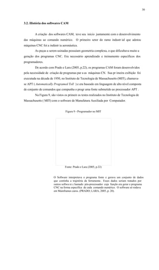 30
3.2. História dos softwares CAM
A criação dos softwares CAM, teve seu início juntamente com o desenvolvimento
das máquinas ao comando numérico. O primeiro setor do ramo industr ial que adotou
máquinas CNC foi a indústr ia aeronáutica.
As peças a serem usinadas possuíam geometria complexa, o que dificultava muito a
geração dos programas CNC. Era necessário aprendizado e treinamento específicos dos
programadores.
De acordo com Prado e Lara (2005, p.22), os programas CAM foram desenvolvidos
pela necessidade de criação de programas par a as máquinas CN. Sua pr imeira exibição foi
executada na década de 1950, no Instituto de Tecnologia de Massachusetts (MIT), chamava-
se APT ( Automatically Programed Toll ) e era baseado em linguagem de alto nível composta
de conjunto de comandos que compunha o progr ama fonte submetido ao processador APT .
Na Figura 9, são vistos os primeir os testes realizados no Instituto de Tecnologia de
Massachusetts ( MIT) com o software de Manufatura Auxiliada por Computador.
Figura 9 - Programador no MIT
Fonte: Prado e Lara (2005, p.22)
O Software interpretava o programa fonte e gerava um conjunto de dados
que continha a trajetória da ferramenta . Esses dados seriam tratados por
outros softwa re c hamado pós-processador cuja função era gerar o programa
CNC na forma específica de cada comando numérico. O software só rodava
em Mainframes caros. (PRADO; LARA, 2005, p. 20).
 