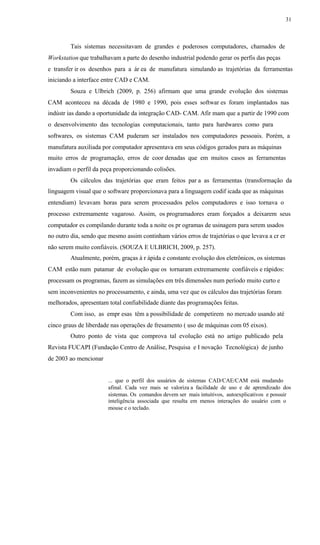 31
Tais sistemas necessitavam de grandes e poderosos computadores, chamados de
Workstation que trabalhavam a parte do desenho industrial podendo gerar os perfis das peças
e transfer ir os desenhos para a ár ea de manufatura simulando as trajetórias da ferramentas
iniciando a interface entre CAD e CAM.
Souza e Ulbrich (2009, p. 256) afirmam que uma grande evolução dos sistemas
CAM aconteceu na década de 1980 e 1990, pois esses softwar es foram implantados nas
indústr ias dando a oportunidade da integração CAD- CAM. Afir mam que a partir de 1990 com
o desenvolvimento das tecnologias computacionais, tanto para hardwares como para
softwares, os sistemas CAM puderam ser instalados nos computadores pessoais. Porém, a
manufatura auxiliada por computador apresentava em seus códigos gerados para as máquinas
muito erros de programação, erros de coor denadas que em muitos casos as ferramentas
invadiam o perfil da peça proporcionando colisões.
Os cálculos das trajetórias que eram feitos par a as ferramentas (transformação da
linguagem visual que o software proporcionava para a linguagem codif icada que as máquinas
entendiam) levavam horas para serem processados pelos computadores e isso tornava o
processo extremamente vagaroso. Assim, os programadores eram forçados a deixarem seus
computador es compilando durante toda a noite os pr ogramas de usinagem para serem usados
no outro dia, sendo que mesmo assim continham vários erros de trajetórias o que levava a cr er
não serem muito confiáveis. (SOUZA E ULBRICH, 2009, p. 257).
Atualmente, porém, graças à r ápida e constante evolução dos eletrônicos, os sistemas
CAM estão num patamar de evolução que os tornaram extremamente confiáveis e rápidos:
processam os programas, fazem as simulações em três dimensões num período muito curto e
sem inconvenientes no processamento, e ainda, uma vez que os cálculos das trajetórias foram
melhorados, apresentam total confiabilidade diante das programações feitas.
Com isso, as empr esas têm a possibilidade de competirem no mercado usando até
cinco graus de liberdade nas operações de fresamento ( uso de máquinas com 05 eixos).
Outro ponto de vista que comprova tal evolução está no artigo publicado pela
Revista FUCAPI (Fundação Centro de Análise, Pesquisa e I novação Tecnológica) de junho
de 2003 ao mencionar
... que o perfil dos usuários de sistemas CAD/CAE/CAM está mudando
afinal. Cada vez mais se valoriza a facilidade de uso e de aprendizado dos
sistemas. Os comandos devem ser mais intuitivos, autoexplicativos e possuir
inteligência associada que resulta em menos interações do usuário com o
mouse e o teclado.
 