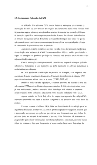 33
3.3. Vantagens da Aplicação do CAM
A utilização dos softwares CAM trazem inúmeras vantagens, por exemplo, a
eliminação de erros de coor denadas dos trajetos das ferramentas bem como colisões entre
ferramenta e peça na usinagem, aproximação e recuo do ferramental nas operações. Cálculos
de operações específicas como rosqueamento (cálculos de altura dos filetes e profundidades
do primeiro passe para a retirada de material na rosca) não são requer idos, umas vez que os
softwares oferecem campos a serem completados ficando o CAM responsável pelos cálculos
de coordenadas de profundidade entre as passadas.
Além disso, os perfis complexos nas mais var iadas peças são feitos com rapidez e de
forma simples nos softwares de CAM. Peças como turbinas, hélices, moldes para injeção e
sopro são exemplos de produtos que hoje são usinados com precisão em 0.001mm o que
antigamente não era possível.
Com as simulações consegue-se extrair os melhor es tempos de usinagem podendo
substituir as ferramentas e seus parâmetros de corte facilmente no software aumentando a
produtividade nas máquinas.
O CAM possibilita a otimização do processo de usinagem, e as empresas tem
consciência de que o investimento é necessário. O aumento do rendimento da máquina CNC
paga o investimento do softwar e em cur to prazo. (FERES, 2007, p.8)
Dentre as mais var iadas aplicações, é comum encontrar na indústria o uso dos
softwares de CAM para o auxílio da usinagem em máquinas de diferentes construções, como
já dito anteriormente, porém a evolução dessa tecnologia está levando as empresas
desenvolvedoras destes softwares a adicionarem outros módulos juntamente com o CAM.
Alguns modelos de CAM hoje além de proporcionar a geração dos códigos CNC,
oferecem ferramentas que veem a auxiliar a engenhar ia de processos nas várias fases do
produto.
É o que ressalta a Indústria SKA, líder no fornecimento de tecnologia par a as
engenharias brasileiras, no site www.ska.com.br /produtos/aplicacoes/5/edgecam, ao dizer que
é encontrado no mercado um software que oferece uma ferramenta que gera folhas de
processo junto ao software CAM durante o seu uso. Essa ferramenta dá permissão ao
programador para incluir informações importantes r eferentes a uma tarefa, adicionar nestas
folhas de processo a lista das fer ramentas a serem usadas bem como ilustrações do
 