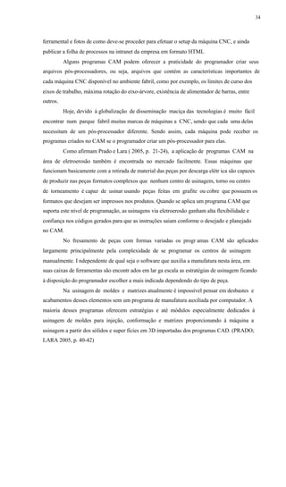 34
ferramental e fotos de como deve-se proceder para efetuar o setup da máquina CNC, e ainda
publicar a folha de processos na intranet da empresa em formato HTML
Alguns programas CAM podem oferecer a praticidade do programador criar seus
arquivos pós-processadores, ou seja, arquivos que contém as características importantes de
cada máquina CNC disponível no ambiente fabril, como por exemplo, os limites de curso dos
eixos de trabalho, máxima rotação do eixo-árvore, existência de alimentador de barras, entre
outros.
Hoje, devido à globalização de disseminação maciça das tecnologias é muito fácil
encontrar num parque fabril muitas marcas de máquinas a CNC, sendo que cada uma delas
necessitam de um pós-processador diferente. Sendo assim, cada máquina pode receber os
programas criados no CAM se o programador criar um pós-processador para elas.
Como afirmam Prado e Lara ( 2005, p. 21-24), a aplicação de programas CAM na
área de eletroerosão também é encontrada no mercado facilmente. Essas máquinas que
funcionam basicamente com a retirada de material das peças por descarga elétr ica são capazes
de produzir nas peças formatos complexos que nenhum centro de usinagem, torno ou centro
de torneamento é capaz de usinar usando peças feitas em grafite ou cobre que possuem os
formatos que desejam ser impressos nos produtos. Quando se aplica um programa CAM que
suporta este nível de programação, as usinagens via eletroerosão ganham alta flexibilidade e
confiança nos códigos gerados para que as instruções saiam conforme o desejado e planejado
no CAM.
No fresamento de peças com formas variadas os progr amas CAM são aplicados
largamente principalmente pela complexidade de se programar os centros de usinagem
manualmente. I ndependente de qual seja o software que auxilia a manufatura nesta área, em
suas caixas de ferramentas são encontr ados em lar ga escala as estratégias de usinagem ficando
à disposição do programador escolher a mais indicada dependendo do tipo de peça.
Na usinagem de moldes e matrizes atualmente é impossível pensar em desbastes e
acabamentos desses elementos sem um programa de manufatura auxiliada por computador. A
maioria desses programas oferecem estratégias e até módulos especialmente dedicados à
usinagem de moldes para injeção, conformação e matrizes proporcionando à máquina a
usinagem a partir dos sólidos e super fícies em 3D importadas dos programas CAD. (PRADO;
LARA 2005, p. 40-42)
 