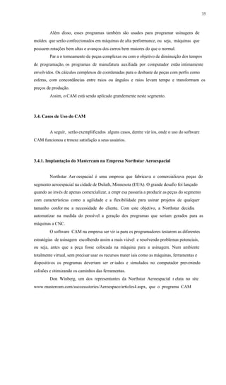 35
Além disso, esses programas também são usados para programar usinagens de
moldes que serão confeccionados em máquinas de alta performance, ou seja, máquinas que
possuem rotações bem altas e avanços dos carros bem maiores do que o normal.
Par a o torneamento de peças complexas ou com o objetivo de diminuição dos tempos
de programação, os programas de manufatura auxiliada por computador estão intimamente
envolvidos. Os cálculos complexos de coordenadas para o desbaste de peças com perfis como
esferas, com concordâncias entre raios ou ângulos e raios levam tempo e transformam os
preços de produção.
Assim, o CAM está sendo aplicado grandemente neste segmento.
3.4. Casos de Uso do CAM
A seguir, serão exemplificados alguns casos, dentre vár ios, onde o uso do software
CAM funcionou e trouxe satisfação a seus usuários.
3.4.1. Implantação do Mastercam na Empresa Northstar Aeroespacial
Northstar Aer oespacial é uma empresa que fabricava e comercializava peças do
segmento aeroespacial na cidade de Duluth, Minnesota (EUA). O grande desafio foi lançado
quando ao invés de apenas comercializar, a empr esa passaria a produzir as peças do segmento
com características como a agilidade e a flexibilidade para usinar projetos de qualquer
tamanho confor me a necessidade do cliente. Com este objetivo, a Northstar decidiu
automatizar na medida do possível a geração dos programas que seriam gerados para as
máquinas a CNC.
O software CAM na empresa ser vir ia para os programadores testarem as diferentes
estratégias de usinagem escolhendo assim a mais viável e resolvendo problemas potenciais,
ou seja, antes que a peça fosse colocada na máquina para a usinagem. Num ambiente
totalmente virtual, sem precisar usar os recursos mater iais como as máquinas, ferramentas e
dispositivos os programas deveriam ser cr iados e simulados no computador prevenindo
colisões e otimizando os caminhos das ferramentas.
Don Winberg, um dos representantes da Northstar Aeroespacial r elata no site
www.mastercam.com/successstories/Aeroespace/articles4.aspx, que o programa CAM
 