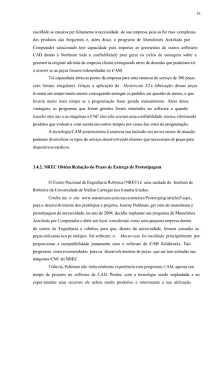 36
escolhido se encaixa per feitamente à necessidade de sua empresa, pois as for mas complexas
dos produtos são frequentes e, além disso, o programa de Manufatura Auxiliada por
Computador selecionado tem capacidade para importar as geometrias de outros softwares
CAD dando à Northstar toda a confiabilidade para gerar os ciclos de usinagem sobre a
geometr ia original advinda da empresa cliente extinguindo erros de desenho que poderiam vir
à ocorrer se as peças fossem redesenhadas no CAM.
Tal capacidade abriu as portas da empresa para uma remessa de serviço de 300 peças
com formas irregulares. Graças à aplicação do Mastercam X2 a fabricação dessas peças
tiveram um tempo muito menor conseguindo entregar os pedidos em questão de meses, o que
levaria muito mais tempo se a programação fosse gerada manualmente. Além dessa
vantagem, os programas que foram gerados foram simulados no software e quando
transfer idos par a as máquinas a CNC eles ofer eceram uma confiabilidade imensa eliminando
produtos que vinham a virar sucata em outros tempos por causa dos erros de programação.
A tecnologia CAM proporcionou à empresa sua inclusão em novos ramos de atuação
podendo diversificar os tipos de serviço desenvolvendo clientes que necessitam de peças para
dispositivos médicos.
3.4.2. NREC Obtém Redução do Prazo de Entrega de Prototipagem
O Centro Nacional de Engenharia Robótica (NREC) é uma unidade do Instituto de
Robótica da Universidade de Mellon Carnegie nos Estados Unidos.
Confor me o site www.mastercam.com/successstories/Prototyping/articles5.aspx,
para o desenvolvimento dos protótipos e projetos, Jeremy Puhlman, ger ente de manufatura e
prototipagem da universidade, no ano de 2008, decidiu implantar um programa de Manufatura
Auxiliada por Computador e abrir um local considerado como uma pequena empresa dentro
do centro de Engenharia e robótica para que, dentro da universidade, fossem usinadas as
peças utilizadas nos pr otótipos. Tal software, o Mastercam foi escolhido principalmente por
proporcionar a compatibilidade juntamente com o software de CAD Solidworks. Tais
programas eram recomendados para os desenvolvimentos de peças que ser iam usinadas nas
máquinas CNC do NREC.
Todavia, Puhlman não tinha nenhuma experiência com programas CAM, apenas um
tempo de projetos no software de CAD. Porém, com a tecnologia sendo implantada e ao
exper imentar seus recursos ele achou muito produtivo e interessante a sua utilização.
 