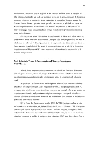 37
Entusiasmado, ele afirma que o programa CAM oferecia recursos como a inserção de
difer entes pr ofundidades de corte na usinagem, recur sos de cronometragem de tempos de
usinagem conforme as simulações eram executadas, e o principal é que, a equipe de
desenvolvimento ficava a par dos testes que eles executavam pr oduzindo as peças no
Mastercamprimeiramente e verificando seus defeitos em potencial e dificuldades nas
fixações das peças para a usinagem podendo corrigir ou melhorar os projetos antes mesmo de
serem confeccionados.
Os tempos que antes eram gastos na programação de peças com altos níveis de
complexidade foram reduzidos drasticamente. Usinagens que eram progr amadas em duas a
três horas, no software de CAM passaram a ser programadas em trinta minutos. Com os
lucros gerados pela diminuição do tempo de entrega, após um ano a loja já havia pago os
investimentos das Máquinas a CNC, estava mantendo a mão de obra e inclusive o salár io de
Puhlman tranquilamente.
3.4.3. Redução do Tempo de Programação em Usinagens Complexas na
WEG Motores
A WEG é uma empresa de destaque mundial e excelência em fabricação de motores
elétr icos para a indústria, situada em Jar aguá do Sul, Santa Catarina desde 1961. Dentre elas
encontram-se as unidades de mineração, petróleo e gás, usinas de açúcar e álcool, celulose e
papel.
As peças que a WEG utiliza são matérias primas fundidas, com furações e também
eixos tendo um parque fabril com várias máquinas diferentes. A equipe de programação CNC
se depara com pr ojetos de peças complexas com nível de produção alto e que podem ser
executadas em diferentes configurações de máquinas. A saída para esse tipo de situação é o
uso dos softwares de Manufatura Auxiliada por Computador que atendem as necessidades
particulares deste tipo de mercado.
Silvio Cesar dos Santos, progr amador CNC da WEG Motores explica no site
www.ska.com.br /produtos/caso_de_sucesso/5/edgecam/42 que o Edgecam foi o programa
escolhido para efetuar as programações CNC devido a interface amigável, a integração com o
softwares CAD Solidworksoferecendo várias estratégias de fur ação, suporte às var iáveis das
máquinas existentes e também à usinagem com máquinas CNC com cinco eixos. Com o
 
