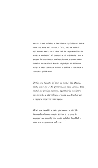 Dedico o meu trabalho e todo o meu esforço nestes cinco
anos aos meus pais Gerson e Luiza, que em meio às
dificuldades, correrias e tanto suor me impulsionaram em
todos os momentos, de bonança ou de tempestade. Mãe e
pai que dos lábios nunca ouvi uma frase de desânimo ou um
conselho de desistência. Pessoas simples que me ensinaram
todos os meus conceitos, valores e também a descobrir o
amor pelo grande Deus.
Dedico este trabalho ao amor da minh a vida, Daiane,
minha noiva que o Pai preparou com muito carinho. Uma
mulher que aprendeu a esperar, a partilhar e a encorajar o
meu coração; a lutar pelo que se sonha; que descobriu que
o esperar e perseverar valem a pena.
Deixo este trabalho a todos que, como eu, não tão
favorecidos financeiramente, tiveram a coragem de
construir seu caminho com muito trabalho, humildade e
amor sem se esquecer de onde veio.
 