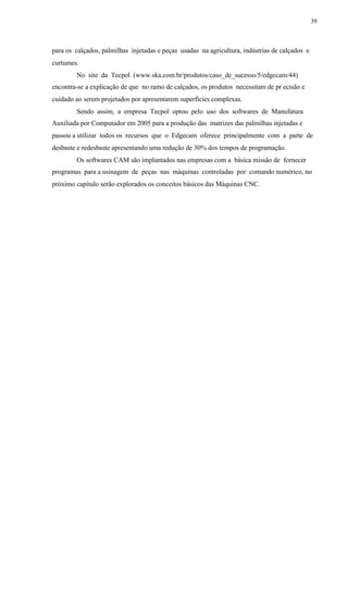 39
para os calçados, palmilhas injetadas e peças usadas na agricultura, indústrias de calçados e
curtumes.
No site da Tecpol (www.ska.com.br/produtos/caso_de_sucesso/5/edgecam/44)
encontra-se a explicação de que no ramo de calçados, os produtos necessitam de pr ecisão e
cuidado ao serem projetados por apresentarem superfícies complexas.
Sendo assim, a empresa Tecpol optou pelo uso dos softwares de Manufatura
Auxiliada por Computador em 2005 para a produção das matrizes das palmilhas injetadas e
passou a utilizar todos os recursos que o Edgecam oferece principalmente com a parte de
desbaste e redesbaste apresentando uma redução de 30% dos tempos de programação.
Os softwares CAM são implantados nas empresas com a básica missão de fornecer
programas para a usinagem de peças nas máquinas controladas por comando numérico, no
próximo capítulo serão explorados os conceitos básicos das Máquinas CNC.
 