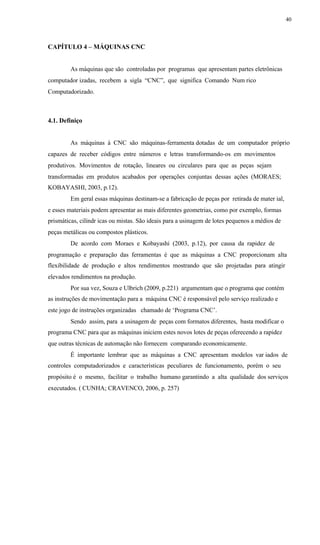 40
CAPÍTULO 4 – MÁQUINAS CNC
As máquinas que são controladas por programas que apresentam partes eletrônicas
computador izadas, recebem a sigla “CNC”, que significa Comando Num rico
Computadorizado.
4.1. Definiço
As máquinas à CNC são máquinas-ferramenta dotadas de um computador próprio
capazes de receber códigos entre números e letras transformando-os em movimentos
produtivos. Movimentos de rotação, lineares ou circulares para que as peças sejam
transformadas em produtos acabados por operações conjuntas dessas ações (MORAES;
KOBAYASHI, 2003, p.12).
Em geral essas máquinas destinam-se a fabricação de peças por retirada de mater ial,
e esses materiais podem apresentar as mais diferentes geometrias, como por exemplo, formas
prismáticas, cilíndr icas ou mistas. São ideais para a usinagem de lotes pequenos a médios de
peças metálicas ou compostos plásticos.
De acordo com Moraes e Kobayashi (2003, p.12), por causa da rapidez de
programação e preparação das ferramentas é que as máquinas a CNC proporcionam alta
flexibilidade de produção e altos rendimentos mostrando que são projetadas para atingir
elevados rendimentos na produção.
Por sua vez, Souza e Ulbrich (2009, p.221) argumentam que o programa que contém
as instruções de movimentação para a máquina CNC é responsável pelo serviço realizado e
este jogo de instruções organizadas chamado de ‘Programa CNC’.
Sendo assim, para a usinagem de peças com formatos diferentes, basta modificar o
programa CNC para que as máquinas iniciem estes novos lotes de peças oferecendo a rapidez
que outras técnicas de automação não fornecem comparando economicamente.
É importante lembrar que as máquinas a CNC apresentam modelos var iados de
controles computadorizados e características peculiares de funcionamento, porém o seu
propósito é o mesmo, facilitar o trabalho humano garantindo a alta qualidade dos serviços
executados. ( CUNHA; CRAVENCO, 2006, p. 257)
 